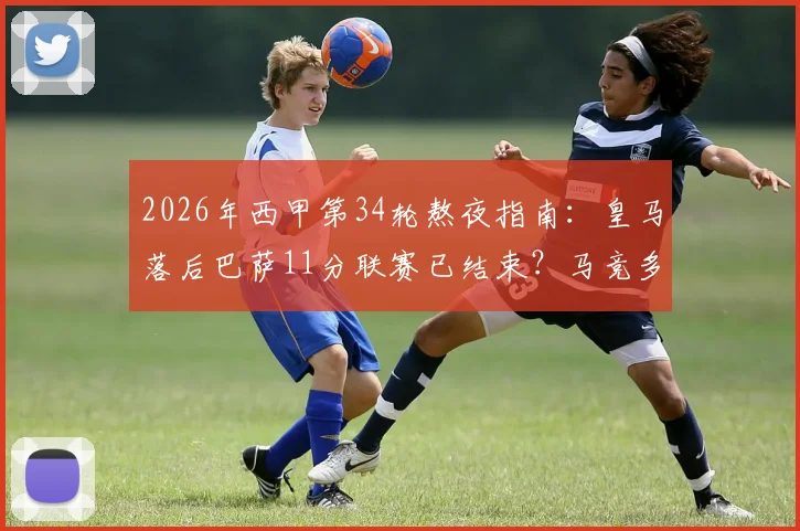 2026年西甲第34轮熬夜指南：皇马落后巴萨11分联赛已结束？马竞多线作战这轮会否爆冷