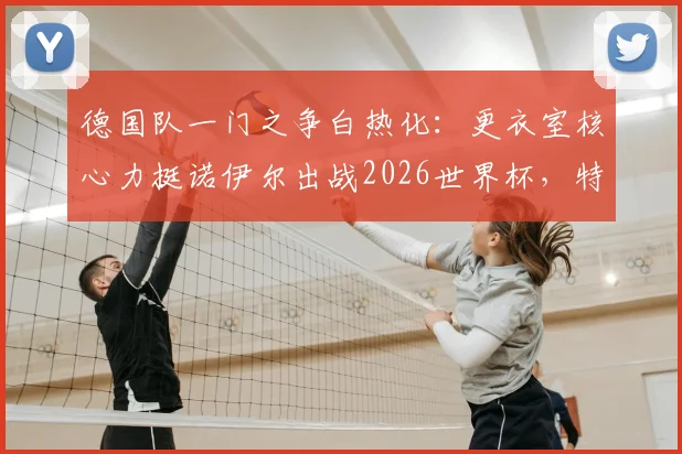 德国队一门之争白热化：更衣室核心力挺诺伊尔出战2026世界杯，特尔施特根处境如何？