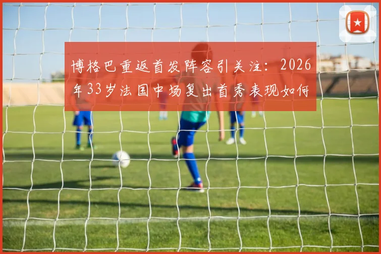 博格巴重返首发阵容引关注：2026年33岁法国中场复出首秀表现如何，伤病阴影能否驱散？